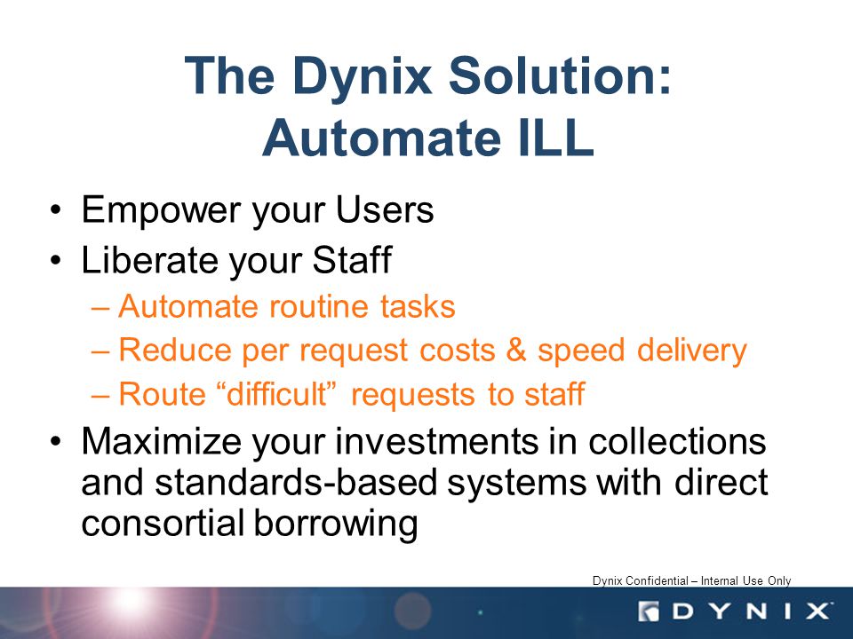 Dynix Confidential – Internal Use Only The Dynix Solution: Automate ILL Empower your Users Liberate your Staff –Automate routine tasks –Reduce per request costs & speed delivery –Route difficult requests to staff Maximize your investments in collections and standards-based systems with direct consortial borrowing