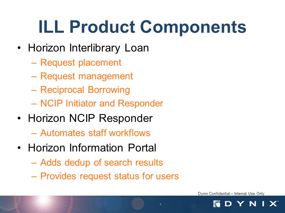 Dynix Confidential – Internal Use Only ILL Product Components Horizon Interlibrary Loan –Request placement –Request management –Reciprocal Borrowing –NCIP Initiator and Responder Horizon NCIP Responder –Automates staff workflows Horizon Information Portal –Adds dedup of search results –Provides request status for users
