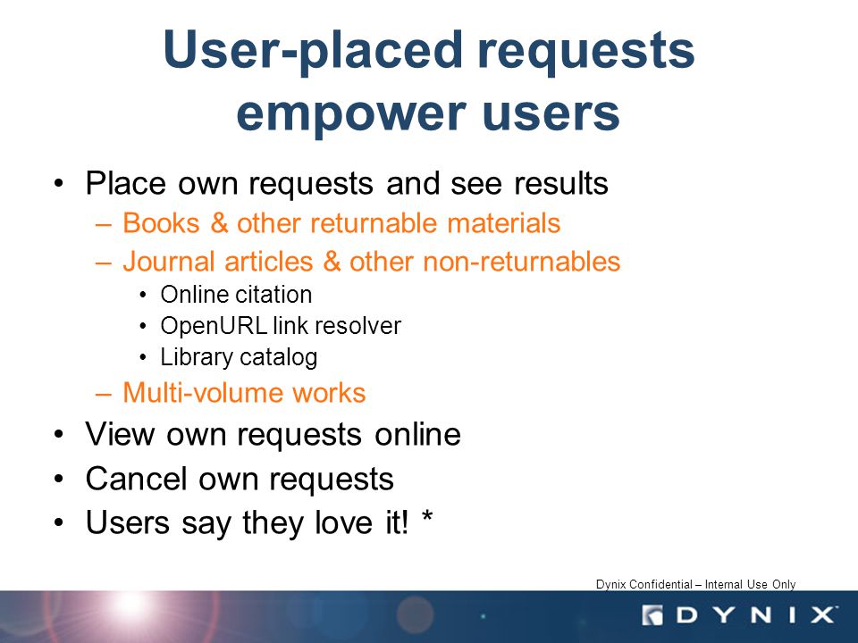 Dynix Confidential – Internal Use Only User-placed requests empower users Place own requests and see results –Books & other returnable materials –Journal articles & other non-returnables Online citation OpenURL link resolver Library catalog –Multi-volume works View own requests online Cancel own requests Users say they love it.