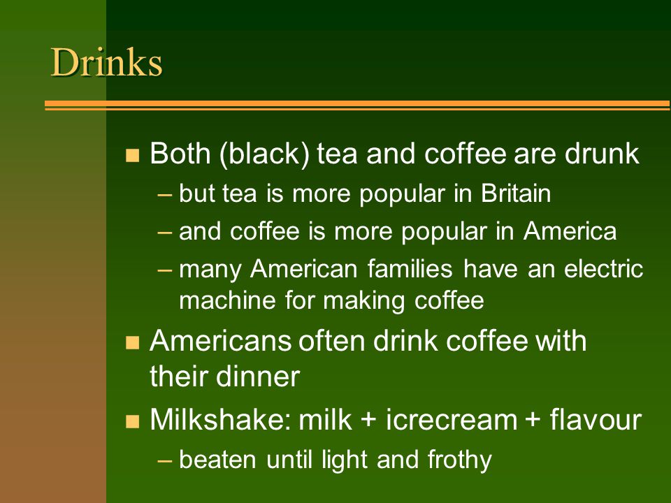 Drinks n Both (black) tea and coffee are drunk –but tea is more popular in Britain –and coffee is more popular in America –many American families have an electric machine for making coffee n Americans often drink coffee with their dinner n Milkshake: milk + icrecream + flavour –beaten until light and frothy