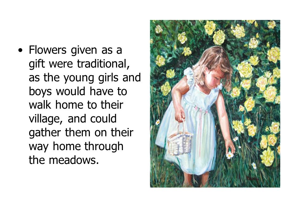 Flowers given as a gift were traditional, as the young girls and boys would have to walk home to their village, and could gather them on their way home through the meadows.