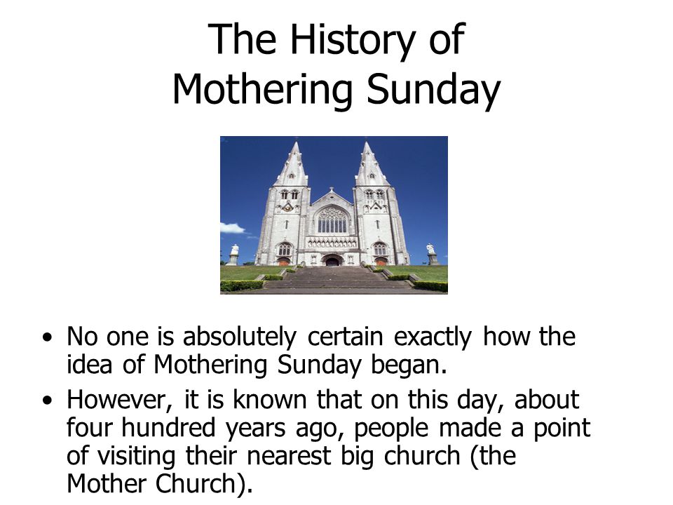 The History of Mothering Sunday No one is absolutely certain exactly how the idea of Mothering Sunday began.