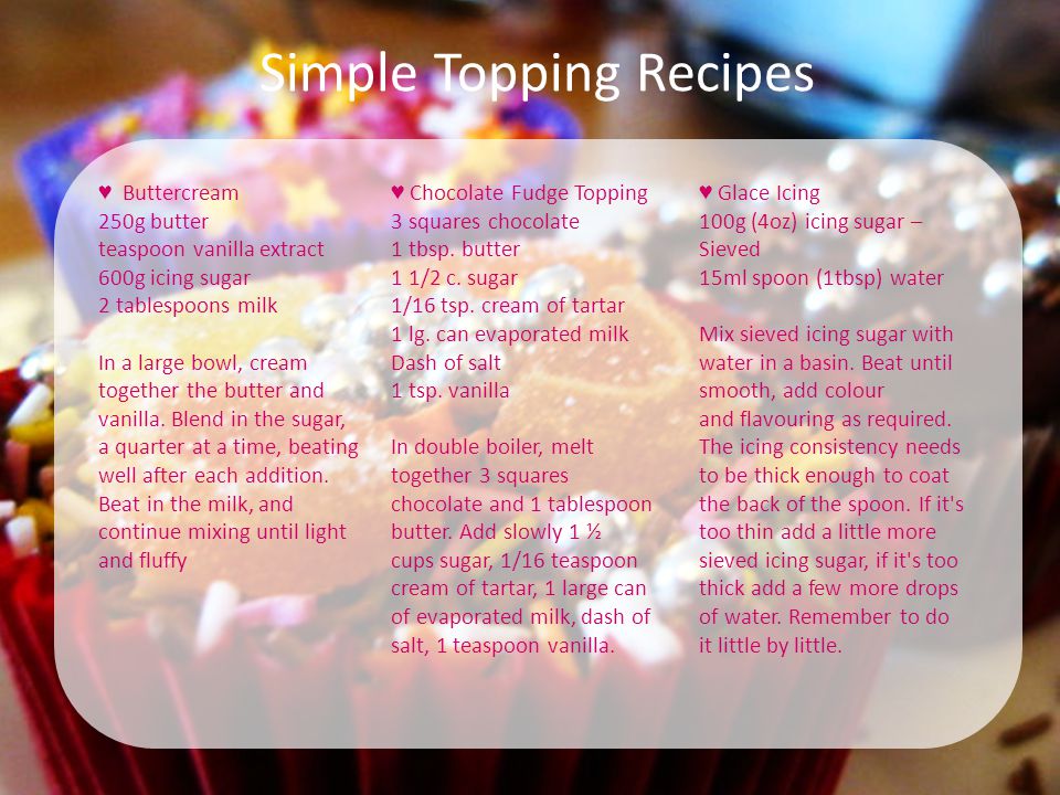 Simple Topping Recipes ♥ Buttercream 250g butter teaspoon vanilla extract 600g icing sugar 2 tablespoons milk In a large bowl, cream together the butter and vanilla.