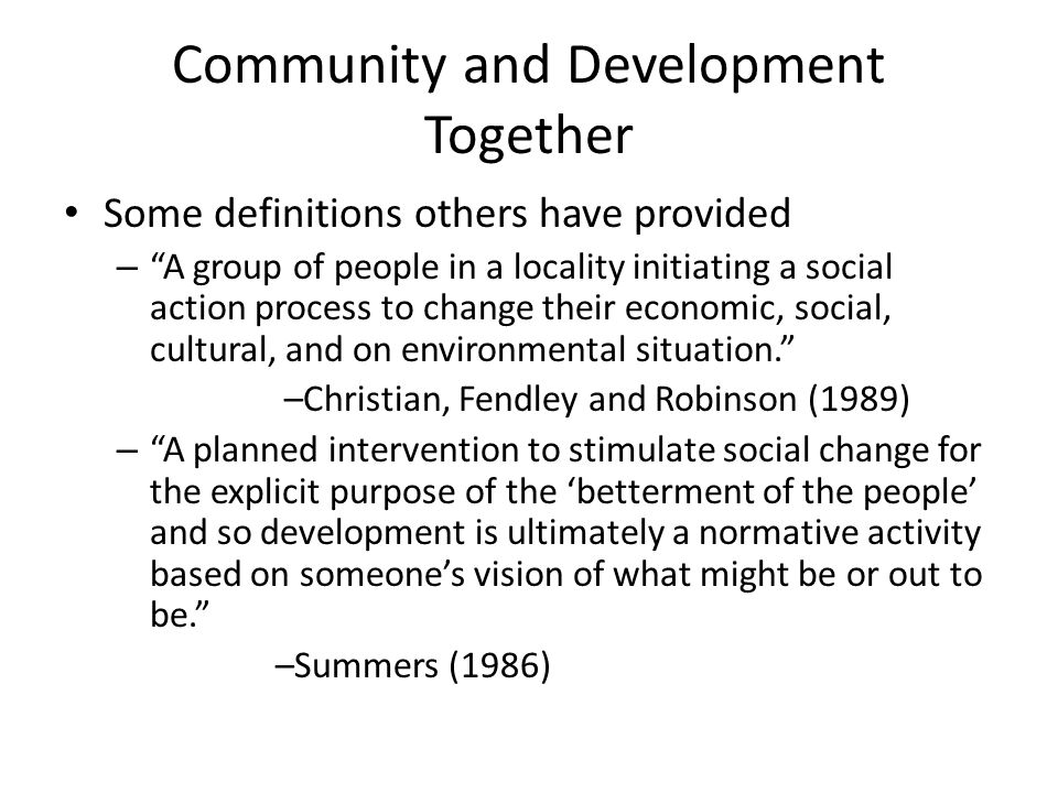 Community and Development Together Some definitions others have provided – A group of people in a locality initiating a social action process to change their economic, social, cultural, and on environmental situation. –Christian, Fendley and Robinson (1989) – A planned intervention to stimulate social change for the explicit purpose of the ‘betterment of the people’ and so development is ultimately a normative activity based on someone’s vision of what might be or out to be. –Summers (1986)