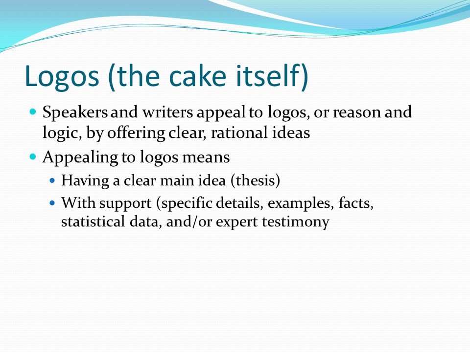 Logos (the cake itself) Speakers and writers appeal to logos, or reason and logic, by offering clear, rational ideas Appealing to logos means Having a clear main idea (thesis) With support (specific details, examples, facts, statistical data, and/or expert testimony