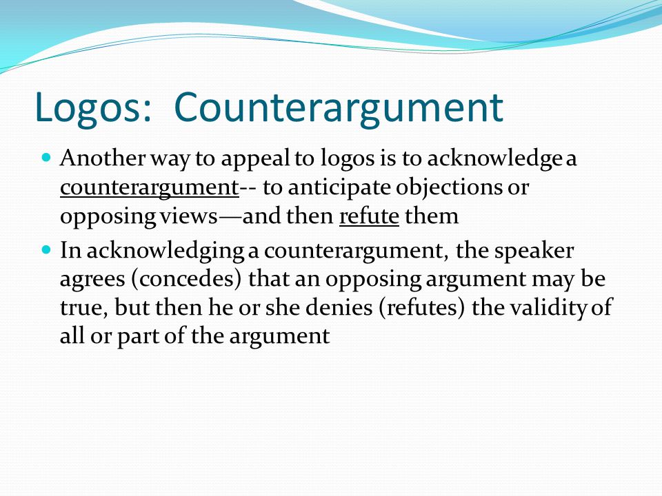Logos: Counterargument Another way to appeal to logos is to acknowledge a counterargument-- to anticipate objections or opposing views—and then refute them In acknowledging a counterargument, the speaker agrees (concedes) that an opposing argument may be true, but then he or she denies (refutes) the validity of all or part of the argument