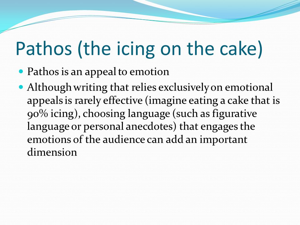 Pathos (the icing on the cake) Pathos is an appeal to emotion Although writing that relies exclusively on emotional appeals is rarely effective (imagine eating a cake that is 90% icing), choosing language (such as figurative language or personal anecdotes) that engages the emotions of the audience can add an important dimension
