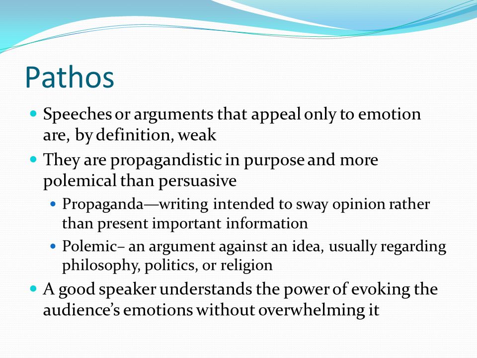 Pathos Speeches or arguments that appeal only to emotion are, by definition, weak They are propagandistic in purpose and more polemical than persuasive Propaganda—writing intended to sway opinion rather than present important information Polemic– an argument against an idea, usually regarding philosophy, politics, or religion A good speaker understands the power of evoking the audience’s emotions without overwhelming it