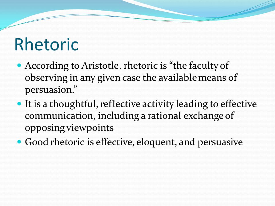 Rhetoric According to Aristotle, rhetoric is the faculty of observing in any given case the available means of persuasion. It is a thoughtful, reflective activity leading to effective communication, including a rational exchange of opposing viewpoints Good rhetoric is effective, eloquent, and persuasive