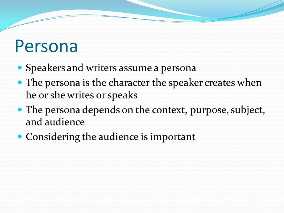 Persona Speakers and writers assume a persona The persona is the character the speaker creates when he or she writes or speaks The persona depends on the context, purpose, subject, and audience Considering the audience is important