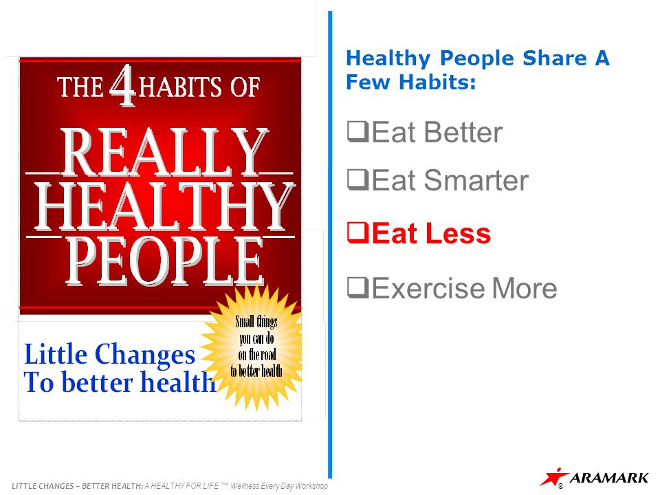 LITTLE CHANGES – BETTER HEALTH: A HEALTHY FOR LIFE ™ Wellness Every Day Workshop ® Healthy People Share A Few Habits:  Eat Better  Eat Smarter  Eat Less  Exercise More