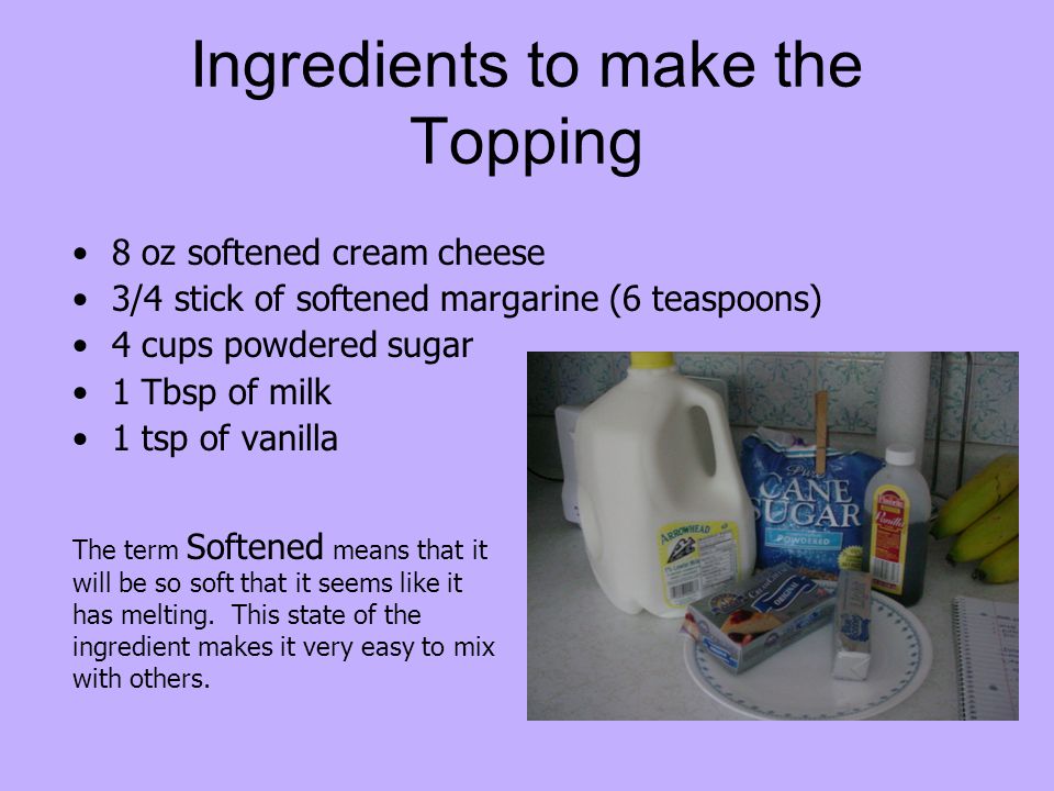 Ingredients to make the Topping 8 oz softened cream cheese 3/4 stick of softened margarine (6 teaspoons) 4 cups powdered sugar 1 Tbsp of milk 1 tsp of vanilla The term Softened means that it will be so soft that it seems like it has melting.