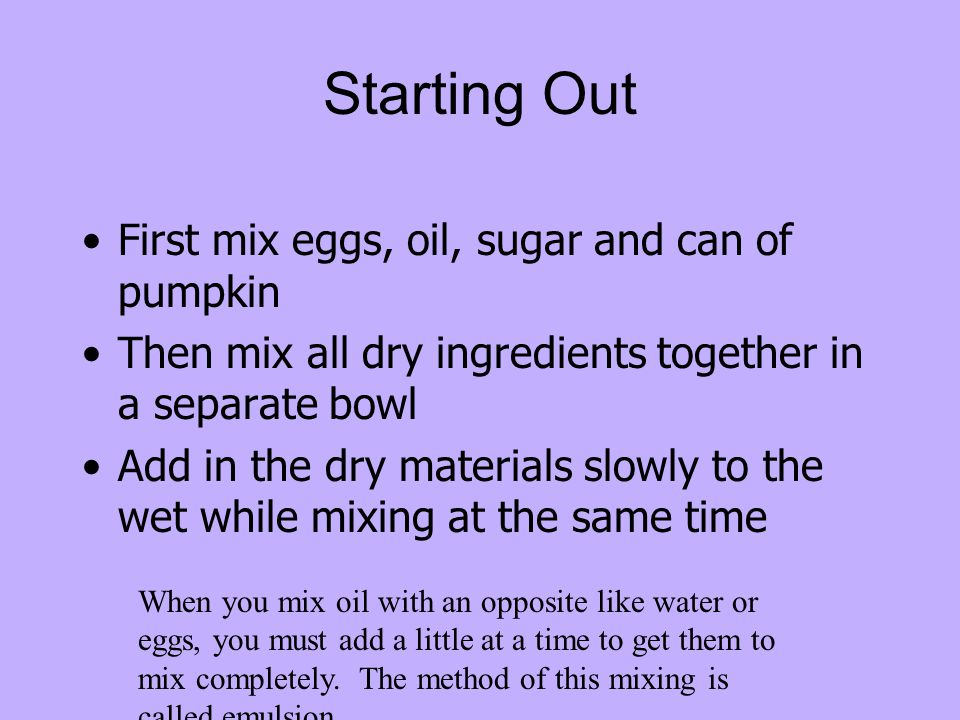 Starting Out First mix eggs, oil, sugar and can of pumpkin Then mix all dry ingredients together in a separate bowl Add in the dry materials slowly to the wet while mixing at the same time When you mix oil with an opposite like water or eggs, you must add a little at a time to get them to mix completely.