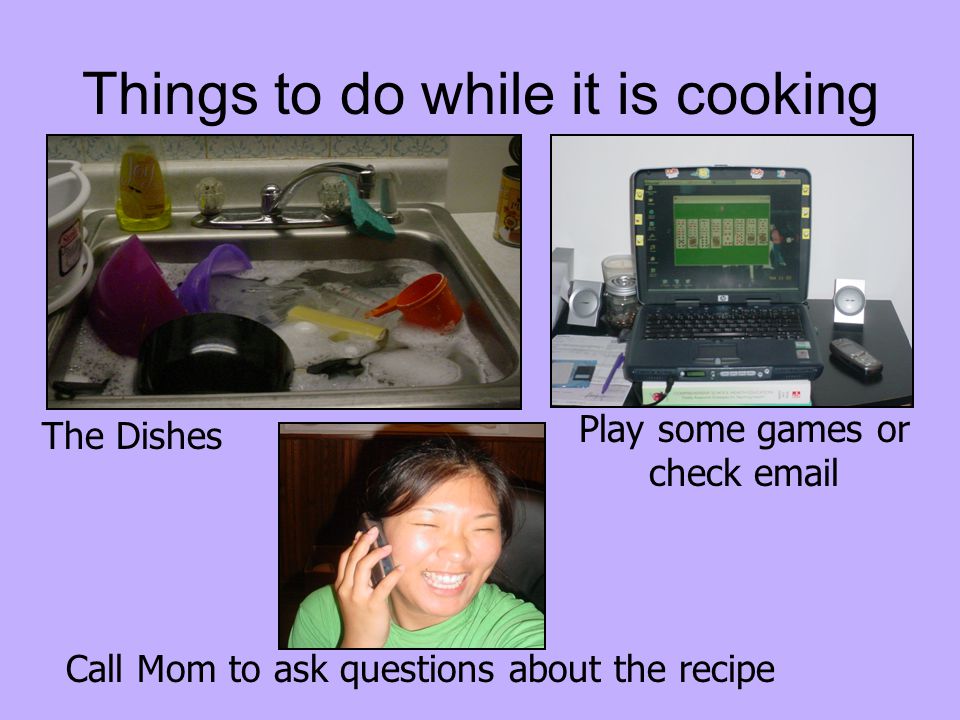 Things to do while it is cooking Play some games or check  Call Mom to ask questions about the recipe The Dishes