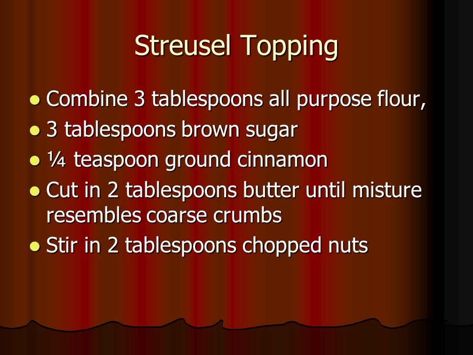 Streusel Topping Combine 3 tablespoons all purpose flour, Combine 3 tablespoons all purpose flour, 3 tablespoons brown sugar 3 tablespoons brown sugar ¼ teaspoon ground cinnamon ¼ teaspoon ground cinnamon Cut in 2 tablespoons butter until misture resembles coarse crumbs Cut in 2 tablespoons butter until misture resembles coarse crumbs Stir in 2 tablespoons chopped nuts Stir in 2 tablespoons chopped nuts