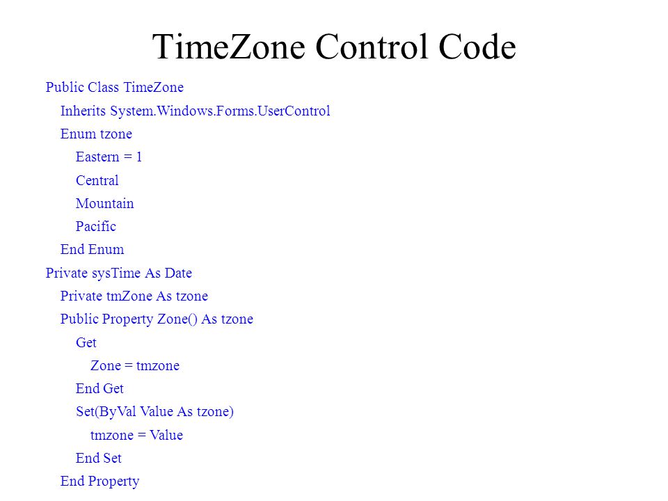 TimeZone Control Code Public Class TimeZone Inherits System.Windows.Forms.UserControl Enum tzone Eastern = 1 Central Mountain Pacific End Enum Private sysTime As Date Private tmZone As tzone Public Property Zone() As tzone Get Zone = tmzone End Get Set(ByVal Value As tzone) tmzone = Value End Set End Property