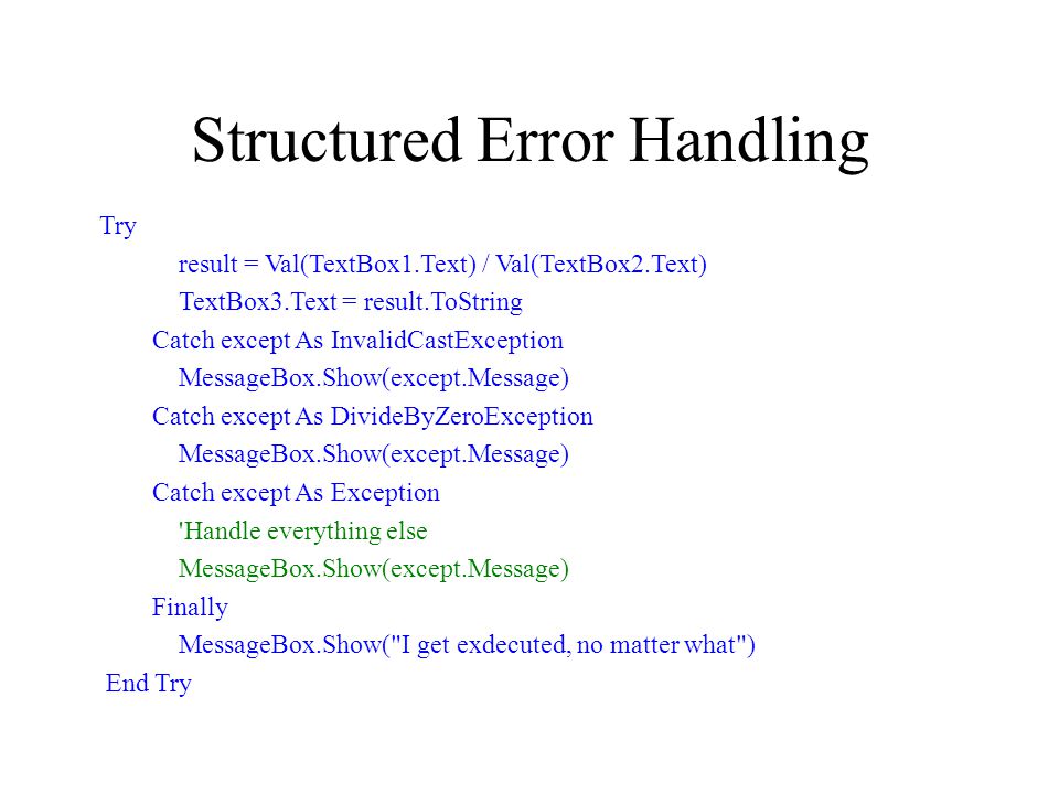 Structured Error Handling Try result = Val(TextBox1.Text) / Val(TextBox2.Text) TextBox3.Text = result.ToString Catch except As InvalidCastException MessageBox.Show(except.Message) Catch except As DivideByZeroException MessageBox.Show(except.Message) Catch except As Exception Handle everything else MessageBox.Show(except.Message) Finally MessageBox.Show( I get exdecuted, no matter what ) End Try