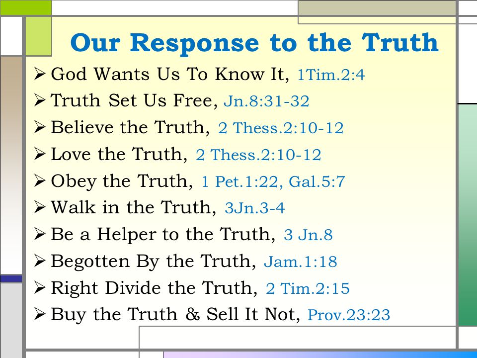 Our Response to the Truth  God Wants Us To Know It, 1Tim.2:4  Truth Set Us Free, Jn.8:31-32  Believe the Truth, 2 Thess.2:10-12  Love the Truth, 2 Thess.2:10-12  Obey the Truth, 1 Pet.1:22, Gal.5:7  Walk in the Truth, 3Jn.3-4  Be a Helper to the Truth, 3 Jn.8  Begotten By the Truth, Jam.1:18  Right Divide the Truth, 2 Tim.2:15  Buy the Truth & Sell It Not, Prov.23:23