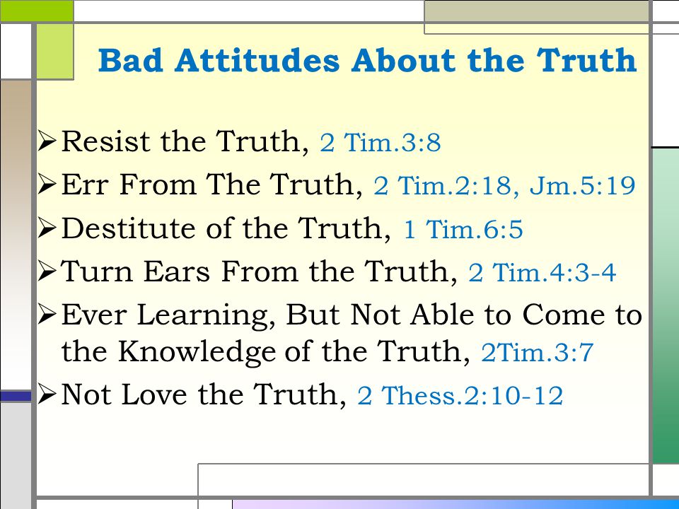 Bad Attitudes About the Truth  Resist the Truth, 2 Tim.3:8  Err From The Truth, 2 Tim.2:18, Jm.5:19  Destitute of the Truth, 1 Tim.6:5  Turn Ears From the Truth, 2 Tim.4:3-4  Ever Learning, But Not Able to Come to the Knowledge of the Truth, 2Tim.3:7  Not Love the Truth, 2 Thess.2:10-12