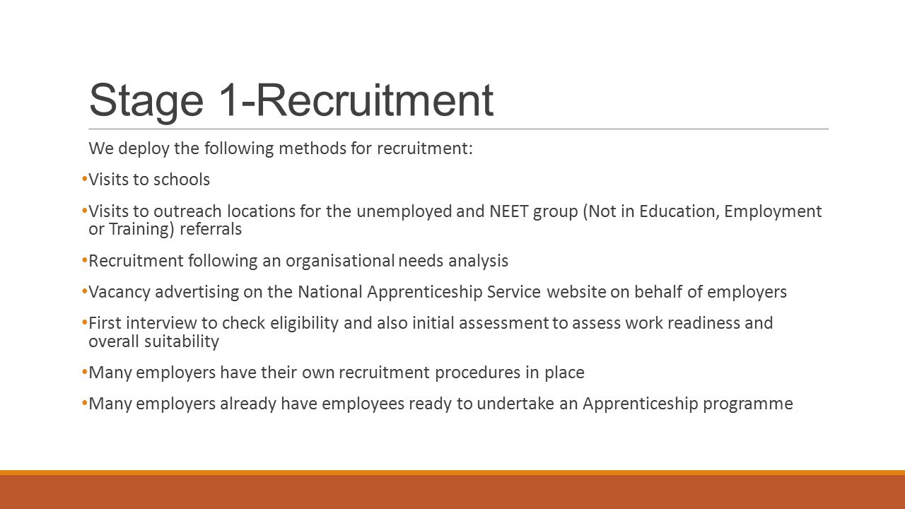 Stage 1-Recruitment We deploy the following methods for recruitment: Visits to schools Visits to outreach locations for the unemployed and NEET group (Not in Education, Employment or Training) referrals Recruitment following an organisational needs analysis Vacancy advertising on the National Apprenticeship Service website on behalf of employers First interview to check eligibility and also initial assessment to assess work readiness and overall suitability Many employers have their own recruitment procedures in place Many employers already have employees ready to undertake an Apprenticeship programme