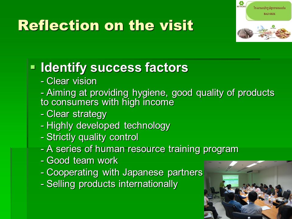 Reflection on the visit  Identify success factors - Clear vision - Aiming at providing hygiene, good quality of products to consumers with high income - Clear strategy - Highly developed technology - Strictly quality control - A series of human resource training program - Good team work - Cooperating with Japanese partners - Selling products internationally