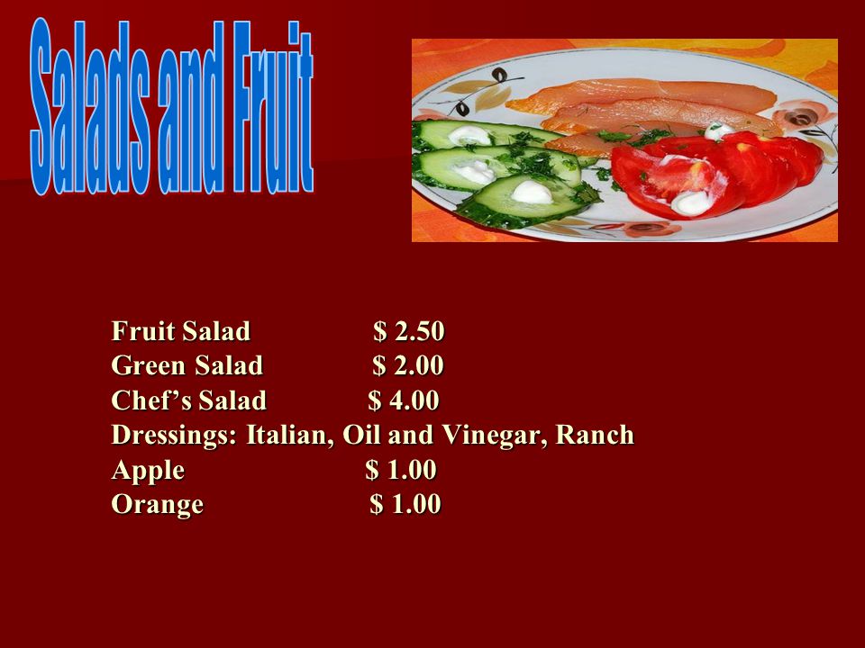 Fruit Salad $ 2.50 Green Salad $ 2.00 Chef’s Salad $ 4.00 Dressings: Italian, Oil and Vinegar, Ranch Apple $ 1.00 Orange $ 1.00 Fruit Salad $ 2.50 Green Salad $ 2.00 Chef’s Salad $ 4.00 Dressings: Italian, Oil and Vinegar, Ranch Apple $ 1.00 Orange $ 1.00