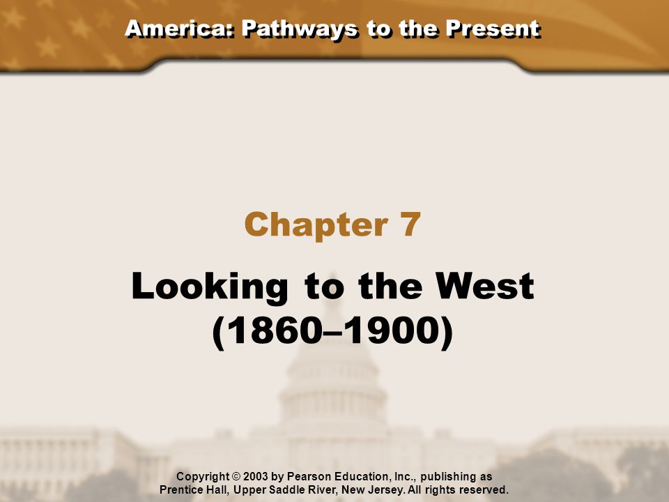 America: Pathways to the Present Chapter 7 Looking to the West (1860–1900) Copyright © 2003 by Pearson Education, Inc., publishing as Prentice Hall, Upper Saddle River, New Jersey.