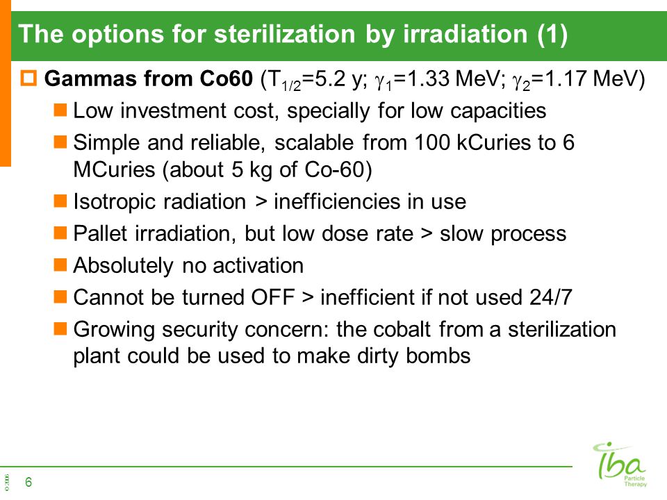 © 2006 The options for sterilization by irradiation (1)  Gammas from Co60 (T 1/2 =5.2 y;  1 =1.33 MeV;  2 =1.17 MeV) Low investment cost, specially for low capacities Simple and reliable, scalable from 100 kCuries to 6 MCuries (about 5 kg of Co-60) Isotropic radiation > inefficiencies in use Pallet irradiation, but low dose rate > slow process Absolutely no activation Cannot be turned OFF > inefficient if not used 24/7 Growing security concern: the cobalt from a sterilization plant could be used to make dirty bombs 6