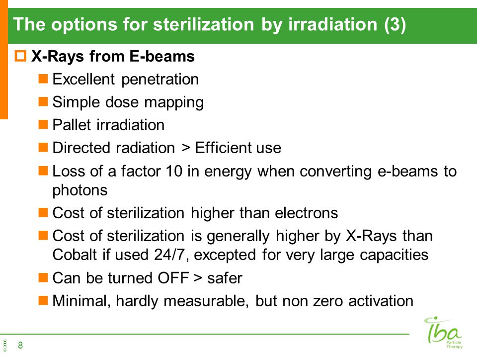 © 2006 The options for sterilization by irradiation (3)  X-Rays from E-beams Excellent penetration Simple dose mapping Pallet irradiation Directed radiation > Efficient use Loss of a factor 10 in energy when converting e-beams to photons Cost of sterilization higher than electrons Cost of sterilization is generally higher by X-Rays than Cobalt if used 24/7, excepted for very large capacities Can be turned OFF > safer Minimal, hardly measurable, but non zero activation 8