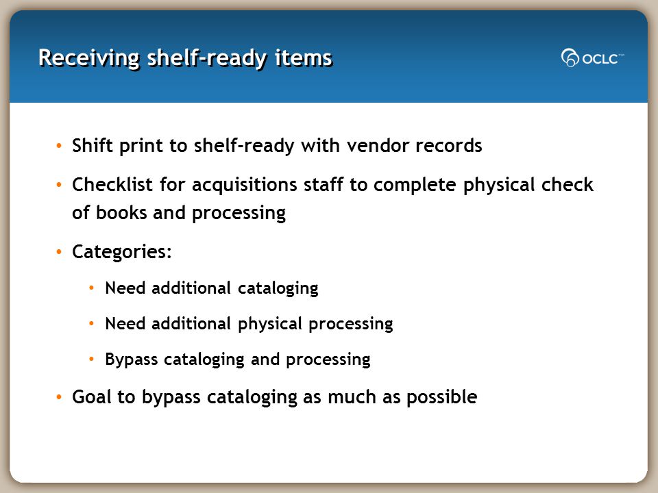 Receiving shelf-ready items Shift print to shelf-ready with vendor records Checklist for acquisitions staff to complete physical check of books and processing Categories: Need additional cataloging Need additional physical processing Bypass cataloging and processing Goal to bypass cataloging as much as possible