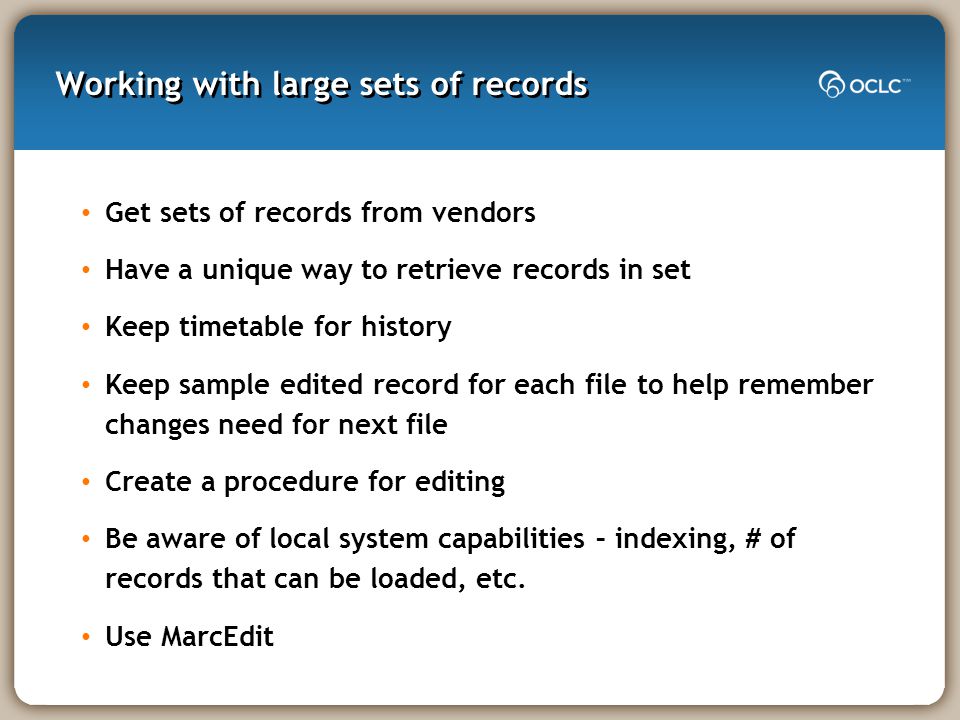 Working with large sets of records Get sets of records from vendors Have a unique way to retrieve records in set Keep timetable for history Keep sample edited record for each file to help remember changes need for next file Create a procedure for editing Be aware of local system capabilities – indexing, # of records that can be loaded, etc.