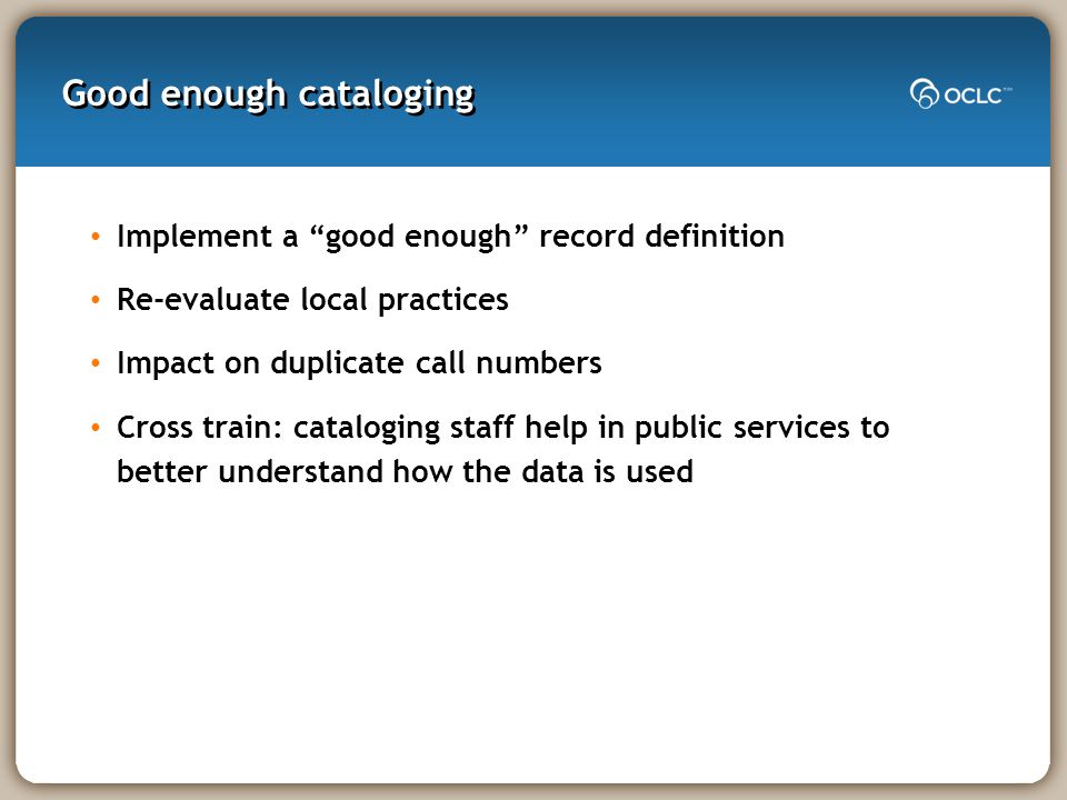 Good enough cataloging Implement a good enough record definition Re-evaluate local practices Impact on duplicate call numbers Cross train: cataloging staff help in public services to better understand how the data is used