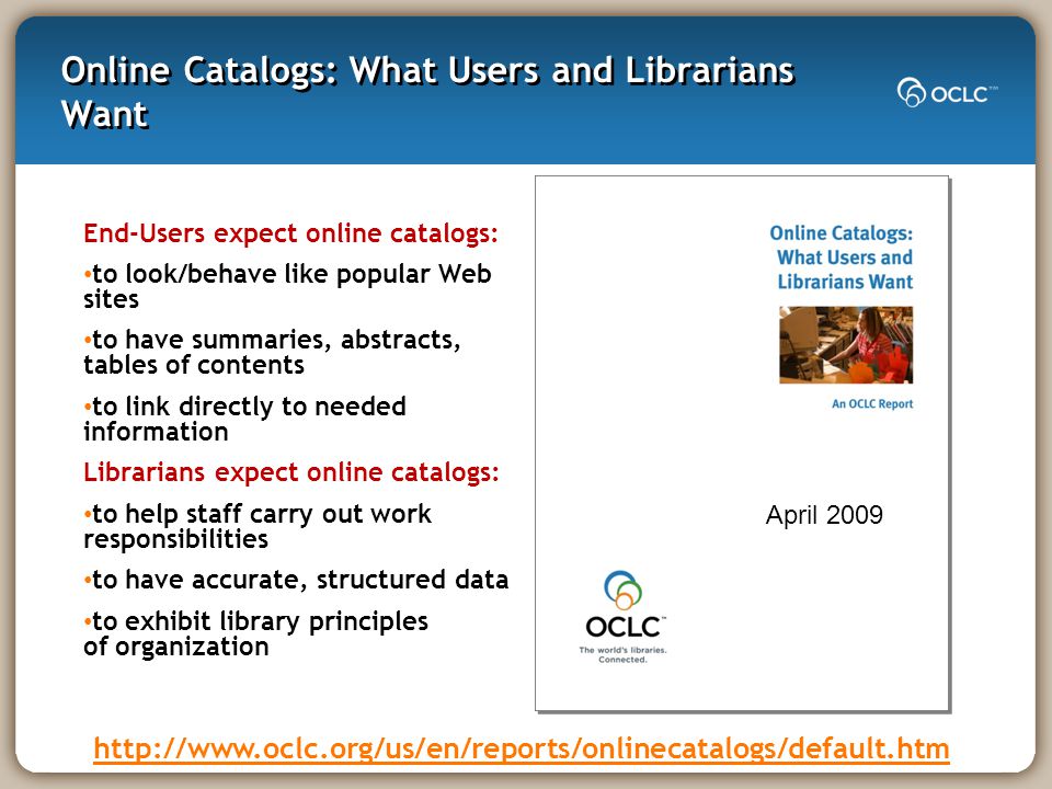 Online Catalogs: What Users and Librarians Want End-Users expect online catalogs: to look/behave like popular Web sites to have summaries, abstracts, tables of contents to link directly to needed information Librarians expect online catalogs: to help staff carry out work responsibilities to have accurate, structured data to exhibit library principles of organization   April 2009