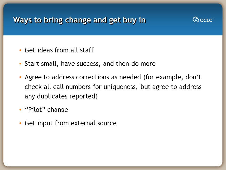 Ways to bring change and get buy in Get ideas from all staff Start small, have success, and then do more Agree to address corrections as needed (for example, don’t check all call numbers for uniqueness, but agree to address any duplicates reported) Pilot change Get input from external source
