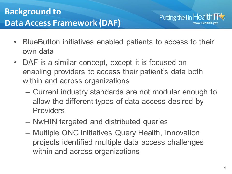 Background to Data Access Framework (DAF) BlueButton initiatives enabled patients to access to their own data DAF is a similar concept, except it is focused on enabling providers to access their patient’s data both within and across organizations –Current industry standards are not modular enough to allow the different types of data access desired by Providers –NwHIN targeted and distributed queries –Multiple ONC initiatives Query Health, Innovation projects identified multiple data access challenges within and across organizations 4