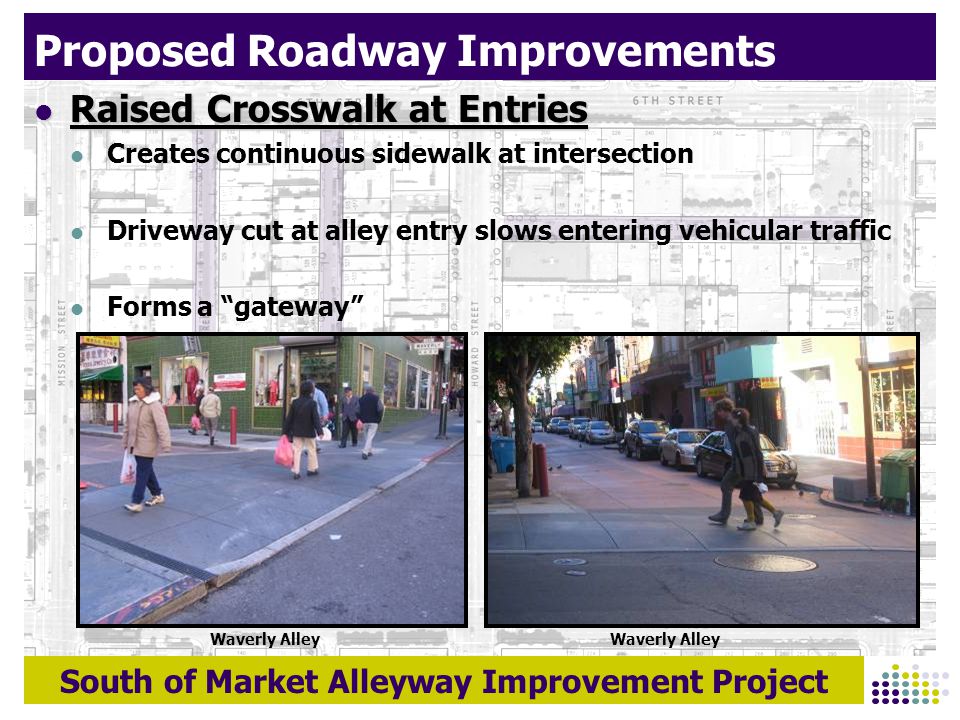 South of Market Alleyway Improvement Project Proposed Roadway Improvements Raised Crosswalk at Entries Raised Crosswalk at Entries Creates continuous sidewalk at intersection Driveway cut at alley entry slows entering vehicular traffic Forms a gateway Waverly Alley