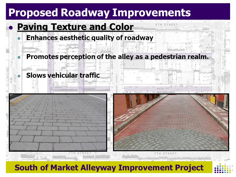 South of Market Alleyway Improvement Project Proposed Roadway Improvements Paving Texture and Color Paving Texture and Color Enhances aesthetic quality of roadway Promotes perception of the alley as a pedestrian realm.