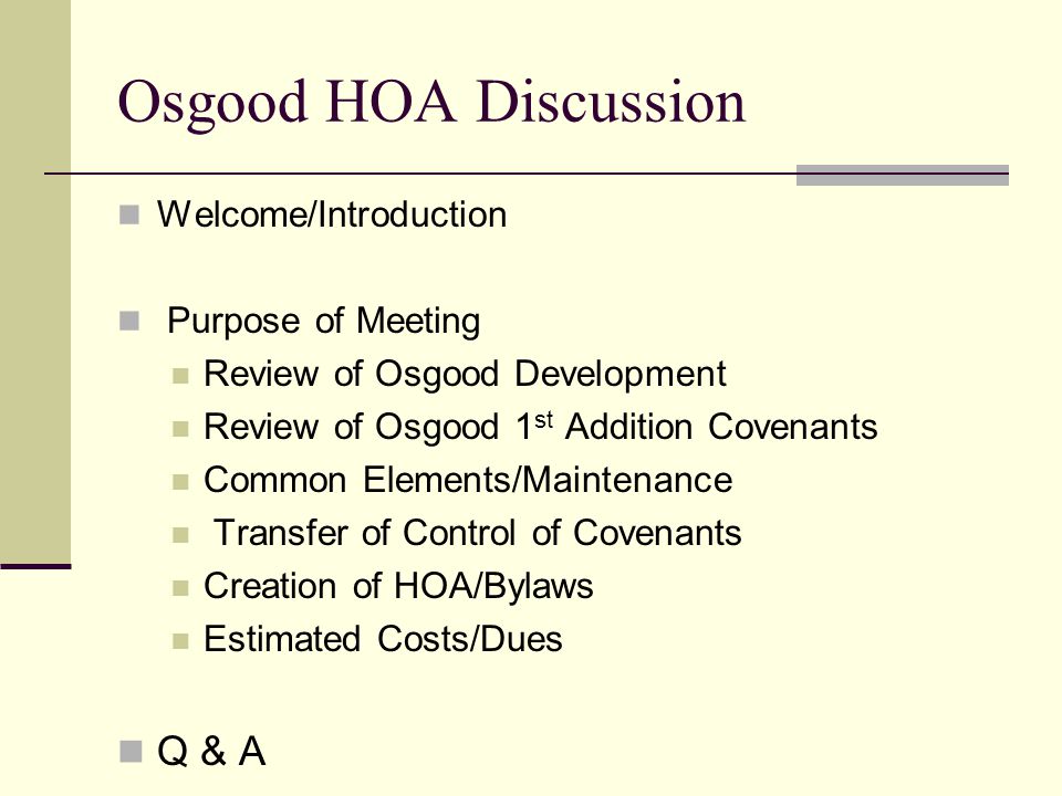 Osgood HOA Discussion Welcome/Introduction Purpose of Meeting Review of Osgood Development Review of Osgood 1 st Addition Covenants Common Elements/Maintenance Transfer of Control of Covenants Creation of HOA/Bylaws Estimated Costs/Dues Q & A