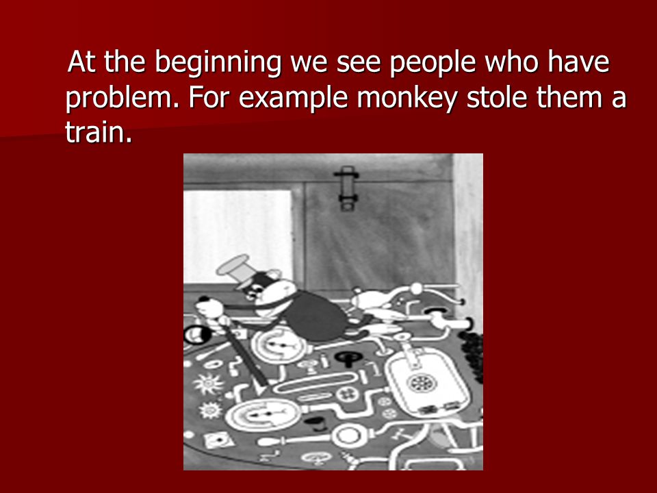 At the beginning we see people who have problem. For example monkey stole them a train.