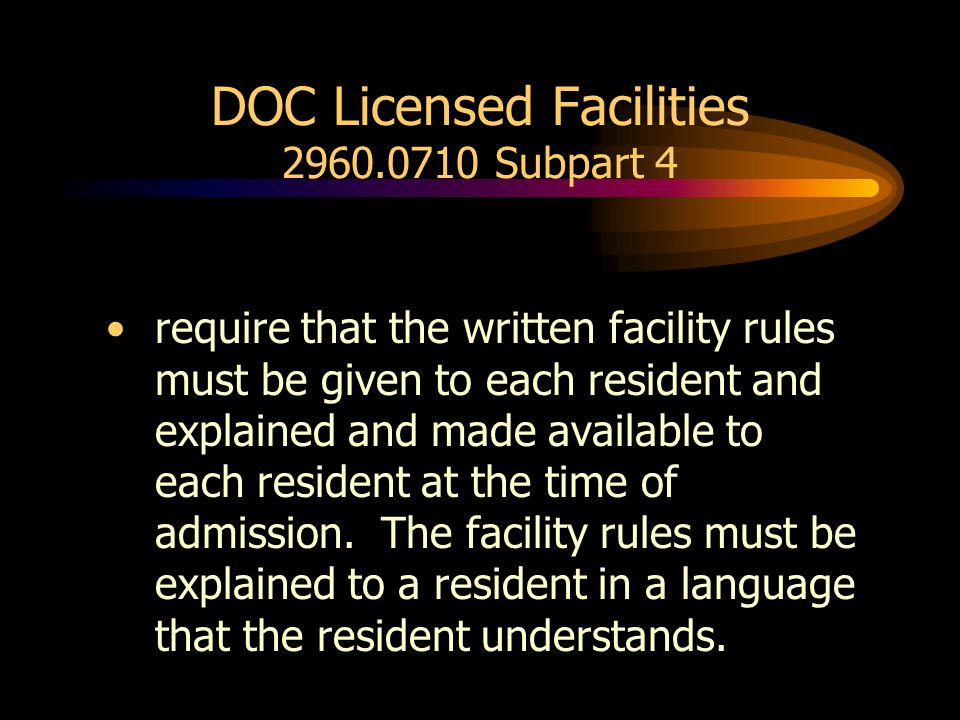 DOC Licensed Facilities Subpart 4 require that the written facility rules must be given to each resident and explained and made available to each resident at the time of admission.