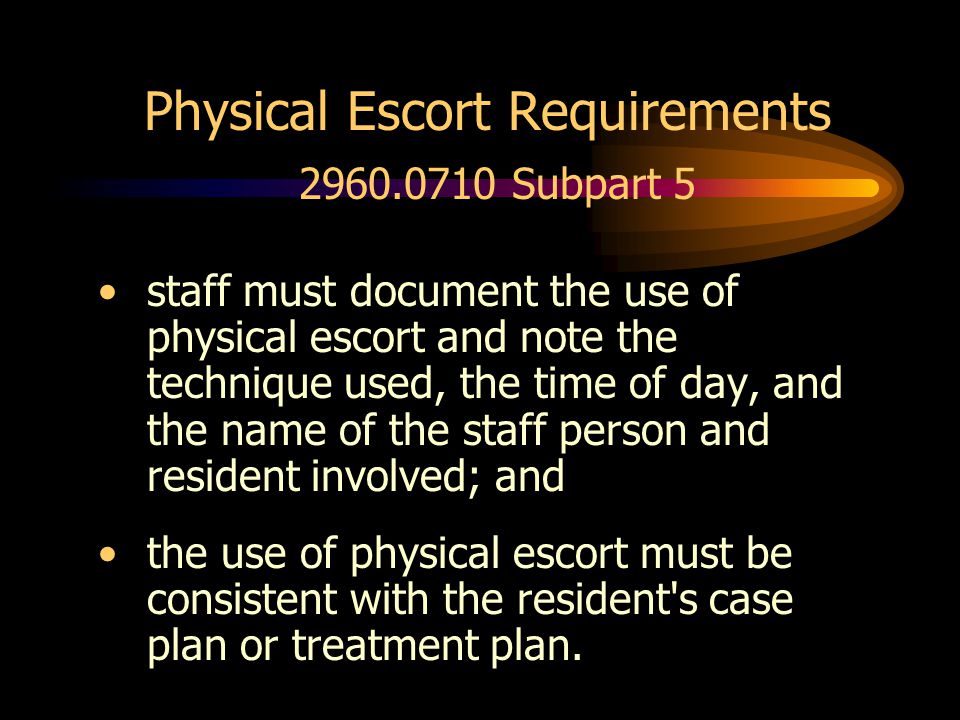 Physical Escort Requirements Subpart 5 staff must document the use of physical escort and note the technique used, the time of day, and the name of the staff person and resident involved; and the use of physical escort must be consistent with the resident s case plan or treatment plan.