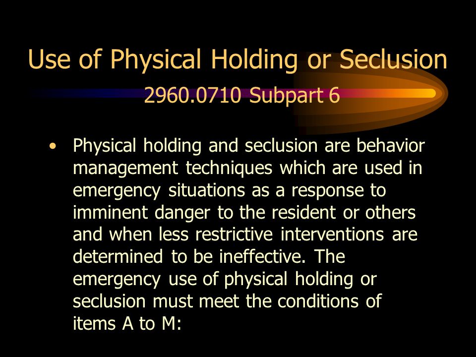 Use of Physical Holding or Seclusion Subpart 6 Physical holding and seclusion are behavior management techniques which are used in emergency situations as a response to imminent danger to the resident or others and when less restrictive interventions are determined to be ineffective.