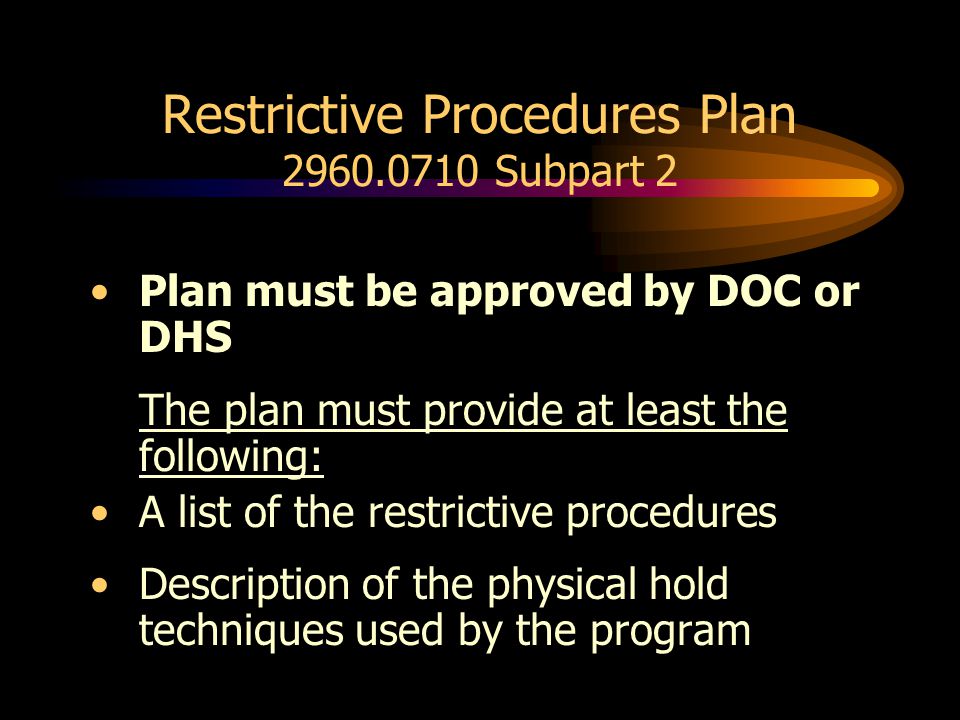 Restrictive Procedures Plan Subpart 2 Plan must be approved by DOC or DHS The plan must provide at least the following: A list of the restrictive procedures Description of the physical hold techniques used by the program