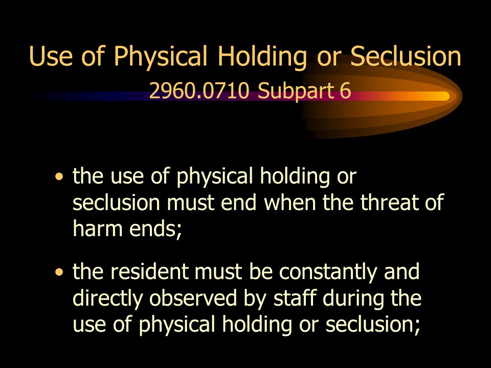 Use of Physical Holding or Seclusion Subpart 6 the use of physical holding or seclusion must end when the threat of harm ends; the resident must be constantly and directly observed by staff during the use of physical holding or seclusion;