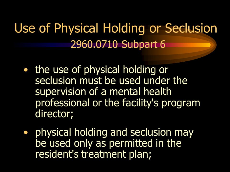 Use of Physical Holding or Seclusion Subpart 6 the use of physical holding or seclusion must be used under the supervision of a mental health professional or the facility s program director; physical holding and seclusion may be used only as permitted in the resident s treatment plan;