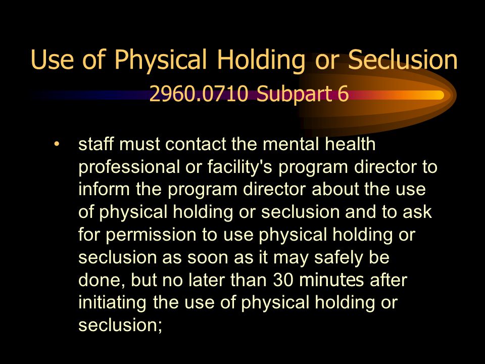 Use of Physical Holding or Seclusion Subpart 6 staff must contact the mental health professional or facility s program director to inform the program director about the use of physical holding or seclusion and to ask for permission to use physical holding or seclusion as soon as it may safely be done, but no later than 30 minutes after initiating the use of physical holding or seclusion;