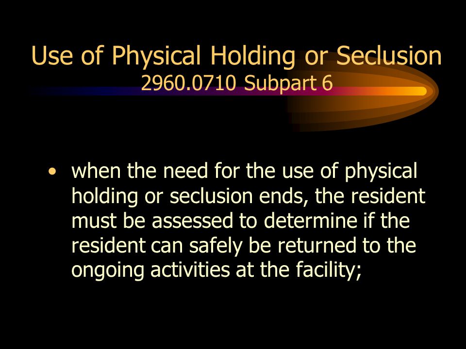 Use of Physical Holding or Seclusion Subpart 6 when the need for the use of physical holding or seclusion ends, the resident must be assessed to determine if the resident can safely be returned to the ongoing activities at the facility;