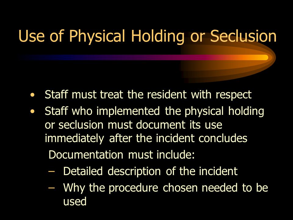 Use of Physical Holding or Seclusion Staff must treat the resident with respect Staff who implemented the physical holding or seclusion must document its use immediately after the incident concludes Documentation must include: –Detailed description of the incident –Why the procedure chosen needed to be used