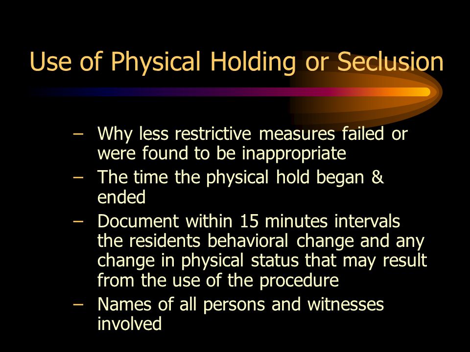 Use of Physical Holding or Seclusion –Why less restrictive measures failed or were found to be inappropriate –The time the physical hold began & ended –Document within 15 minutes intervals the residents behavioral change and any change in physical status that may result from the use of the procedure –Names of all persons and witnesses involved