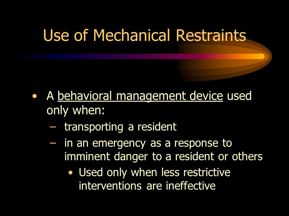 Use of Mechanical Restraints A behavioral management device used only when: –transporting a resident –in an emergency as a response to imminent danger to a resident or others Used only when less restrictive interventions are ineffective